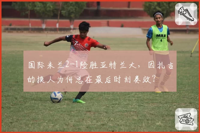 国际米兰2-1险胜亚特兰大，因扎吉的换人为何总在最后时刻奏效？
