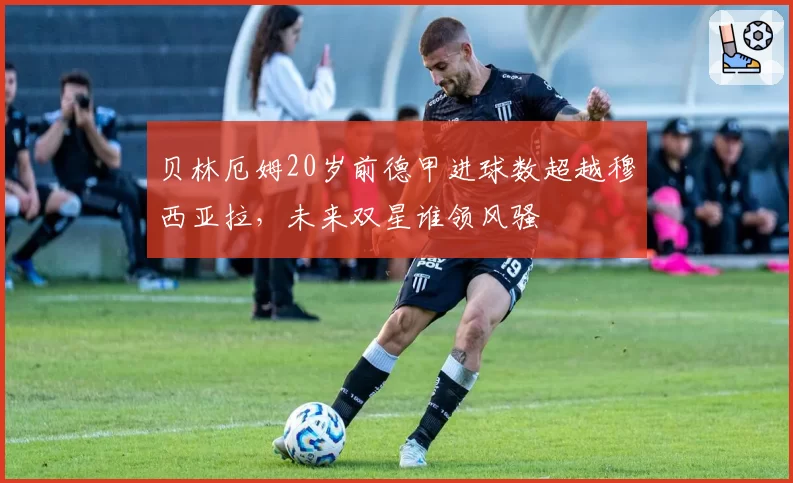 贝林厄姆20岁前德甲进球数超越穆西亚拉,未来双星谁领风骚