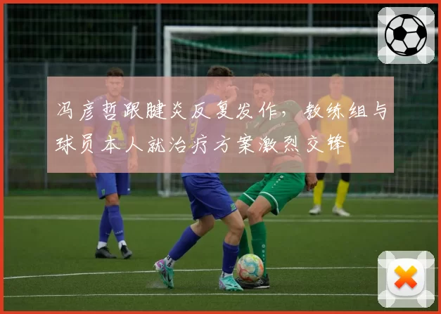 冯彦哲跟腱炎反复发作,教练组与球员本人就治疗方案激烈交锋