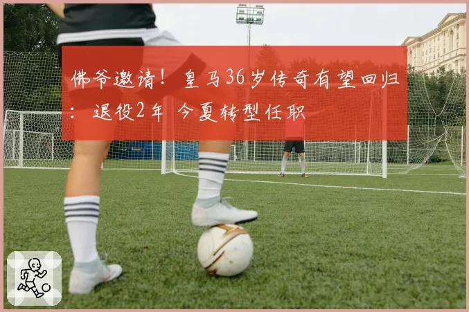 佛爷邀请!皇马36岁传奇有望回归:退役2年 今夏转型任职