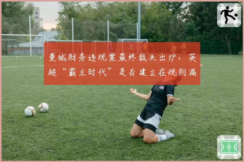 曼城财务违规案最终裁决出炉,英超“霸主时代”是否建立在规则漏洞之上?