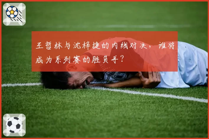 王哲林与沈梓捷的内线对决，谁将成为系列赛的胜负手？