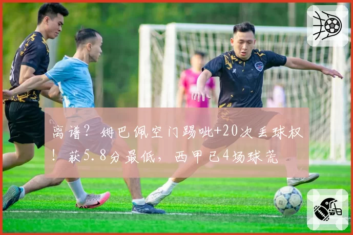 离谱?姆巴佩空门踢呲+20次丢球权!获5.8分最低,西甲已4场球荒