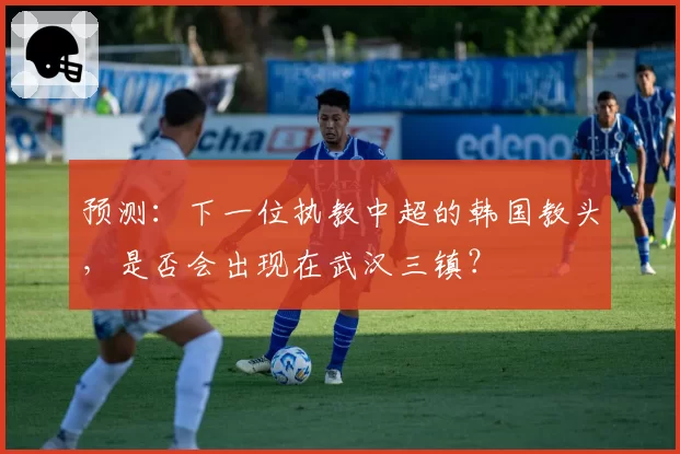 预测：下一位执教中超的韩国教头，是否会出现在武汉三镇？