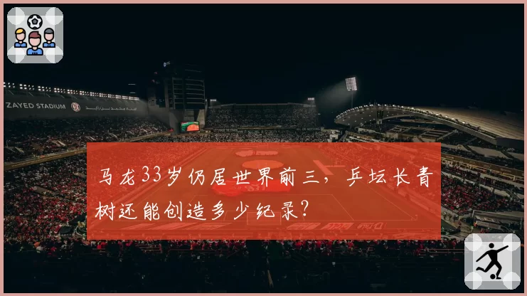 马龙33岁仍居世界前三,乒坛长青树还能创造多少纪录?