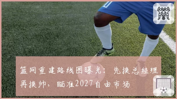 篮网重建路线图曝光：先换总经理再换帅，瞄准2027自由市场