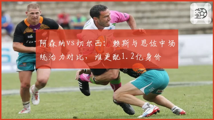 阿森纳vs切尔西：赖斯与恩佐中场统治力对比，谁更配1.2亿身价