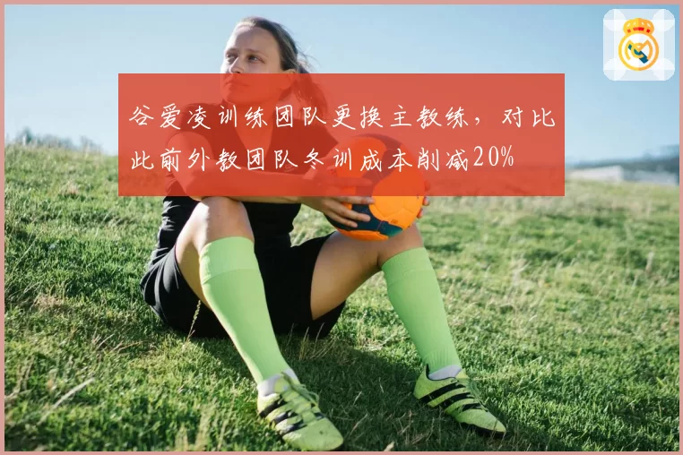 谷爱凌训练团队更换主教练,对比此前外教团队冬训成本削减20%