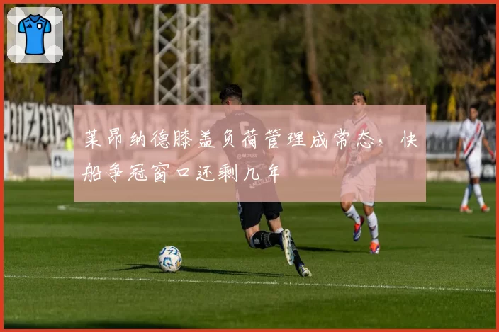 莱昂纳德膝盖负荷管理成常态，快船争冠窗口还剩几年