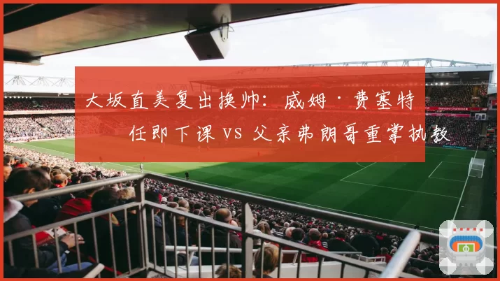 大坂直美复出换帅：威姆·费塞特上任即下课 vs 父亲弗朗哥重掌执教权