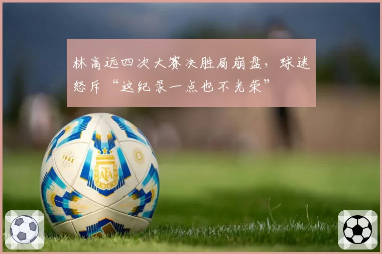 林高远四次大赛决胜局崩盘,球迷怒斥“这纪录一点也不光荣”