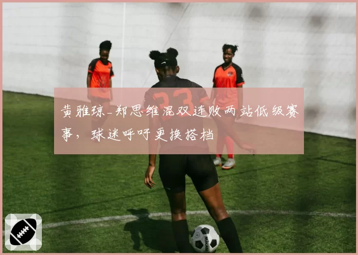 黄雅琼_郑思维混双连败两站低级赛事，球迷呼吁更换搭档