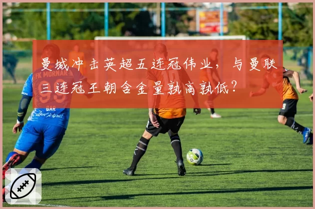 曼城冲击英超五连冠伟业，与曼联三连冠王朝含金量孰高孰低？