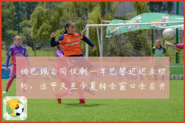 姆巴佩合同仅剩一年巴黎迟迟未续约，法甲天王今夏转会窗口会否开启？