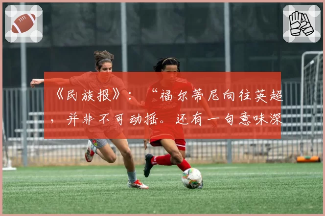 《民族报》：“福尔蒂尼向往英超，并非不可动摇。还有一句意味深长的话……”