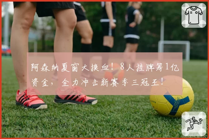 阿森纳夏窗大换血！8人挂牌筹1亿资金，全力冲击新赛季三冠王！