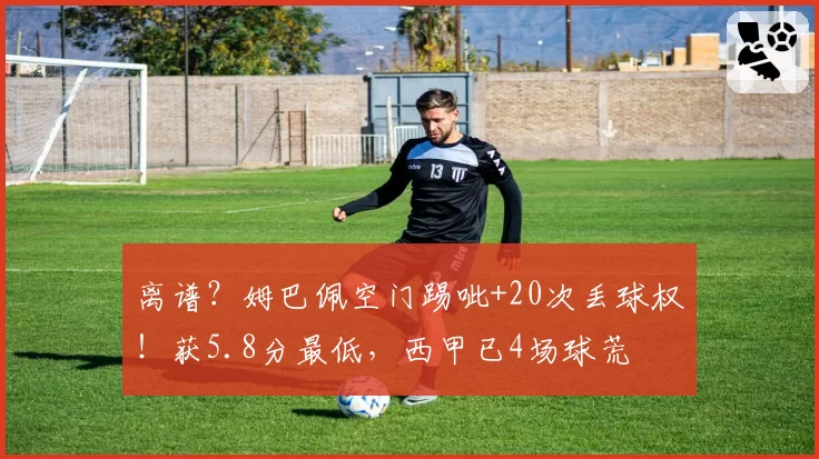 离谱?姆巴佩空门踢呲+20次丢球权!获5.8分最低,西甲已4场球荒