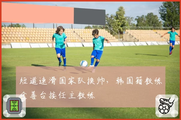 短道速滑国家队换帅，韩国籍教练金善台接任主教练