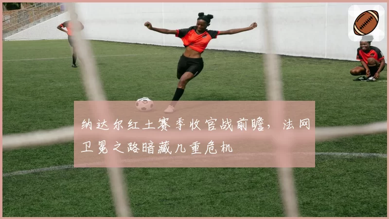 纳达尔红土赛季收官战前瞻，法网卫冕之路暗藏几重危机