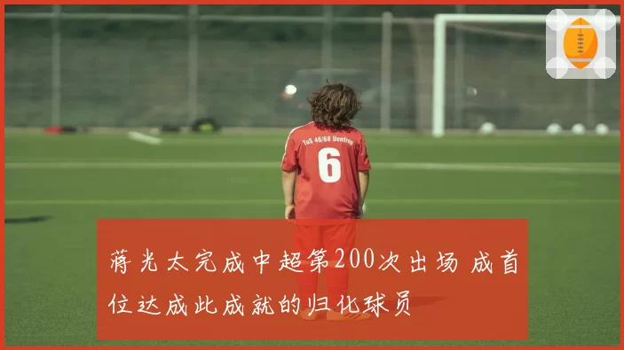 蒋光太完成中超第200次出场 成首位达成此成就的归化球员