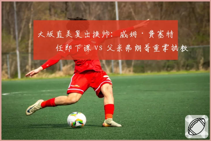 大坂直美复出换帅：威姆·费塞特上任即下课 vs 父亲弗朗哥重掌执教权