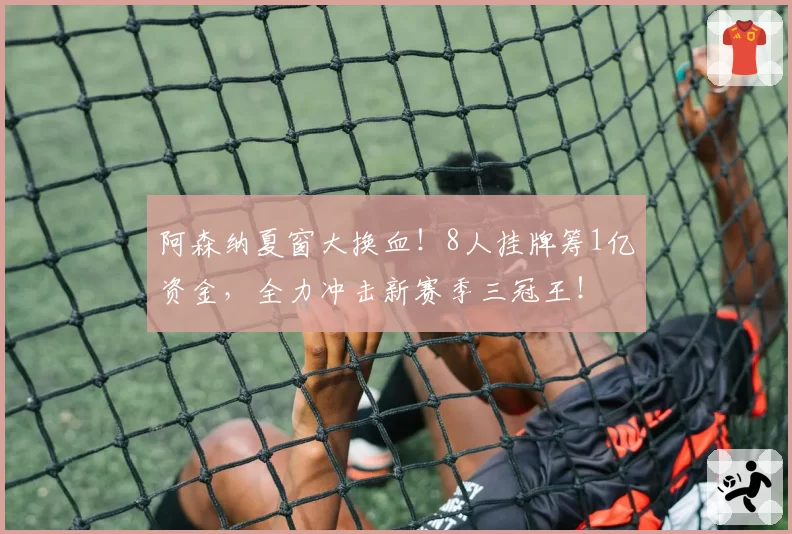 阿森纳夏窗大换血！8人挂牌筹1亿资金，全力冲击新赛季三冠王！