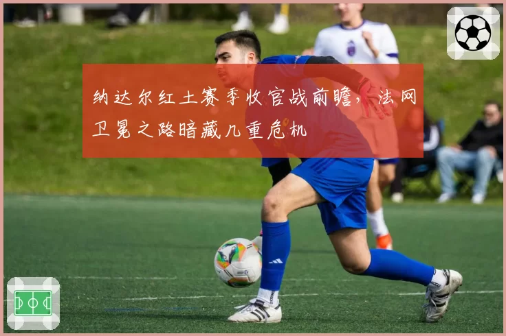 纳达尔红土赛季收官战前瞻，法网卫冕之路暗藏几重危机