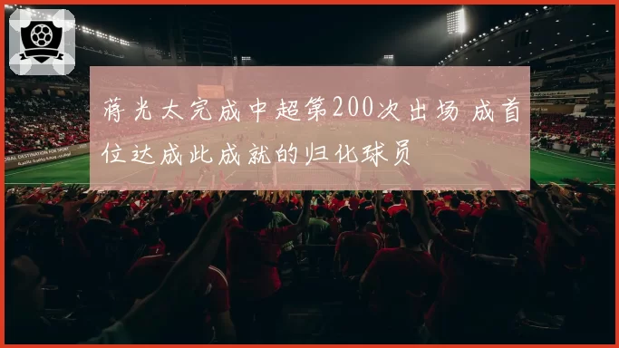 蒋光太完成中超第200次出场 成首位达成此成就的归化球员