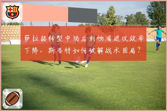 萨拉赫转型中场后利物浦进攻效率下降,斯洛特如何破解战术困局?