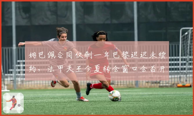 姆巴佩合同仅剩一年巴黎迟迟未续约，法甲天王今夏转会窗口会否开启？