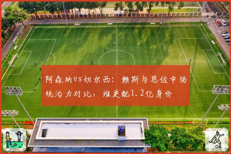 阿森纳vs切尔西：赖斯与恩佐中场统治力对比，谁更配1.2亿身价