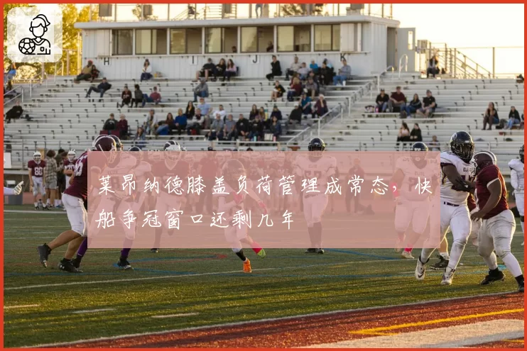 莱昂纳德膝盖负荷管理成常态，快船争冠窗口还剩几年