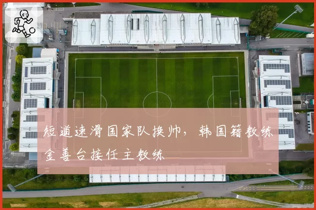 短道速滑国家队换帅，韩国籍教练金善台接任主教练
