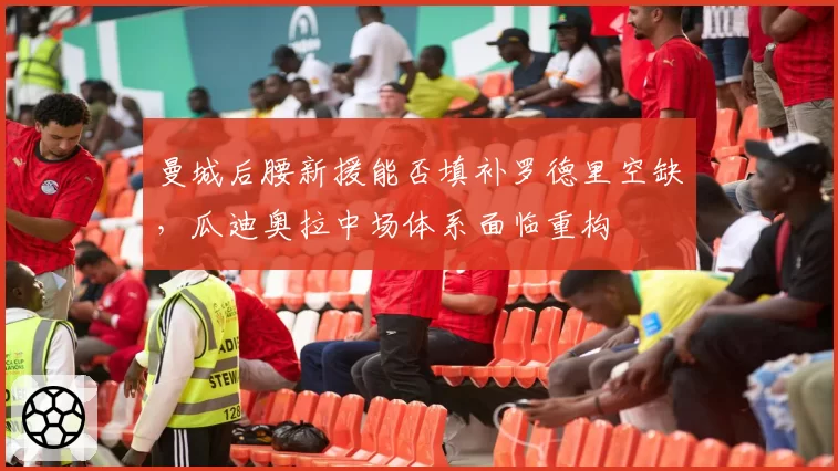 曼城后腰新援能否填补罗德里空缺,瓜迪奥拉中场体系面临重构