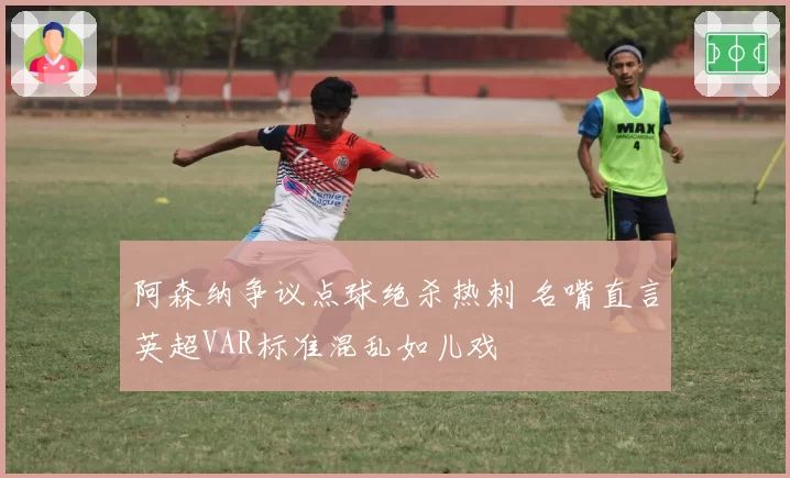 阿森纳争议点球绝杀热刺 名嘴直言英超VAR标准混乱如儿戏