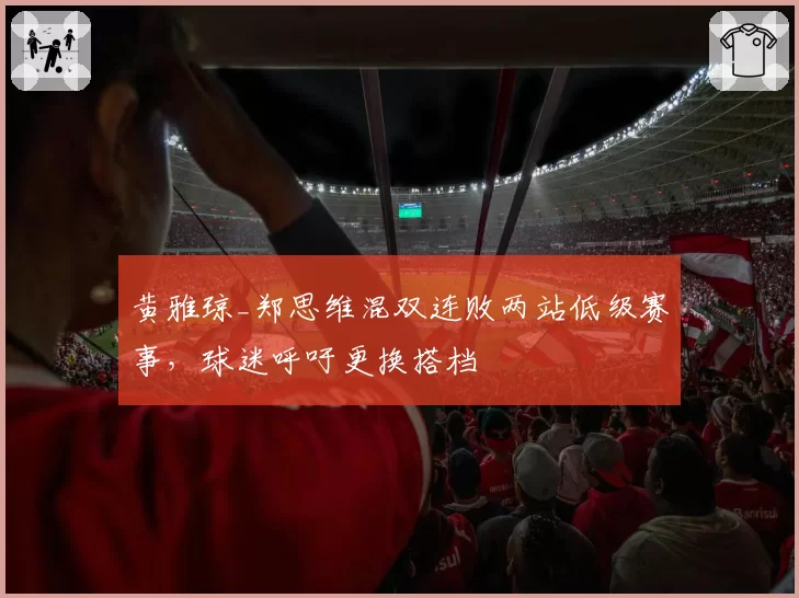 黄雅琼_郑思维混双连败两站低级赛事，球迷呼吁更换搭档