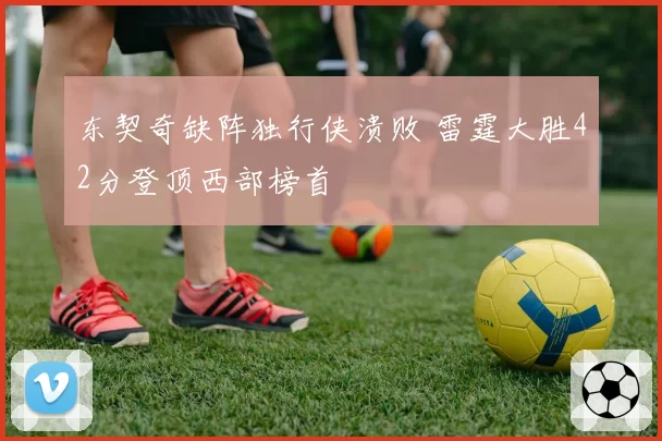 东契奇缺阵独行侠溃败 雷霆大胜42分登顶西部榜首