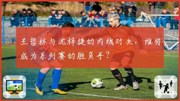 王哲林与沈梓捷的内线对决，谁将成为系列赛的胜负手？