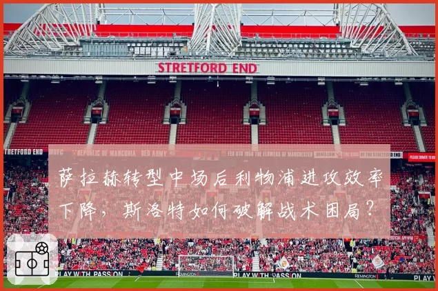 萨拉赫转型中场后利物浦进攻效率下降，斯洛特如何破解战术困局？