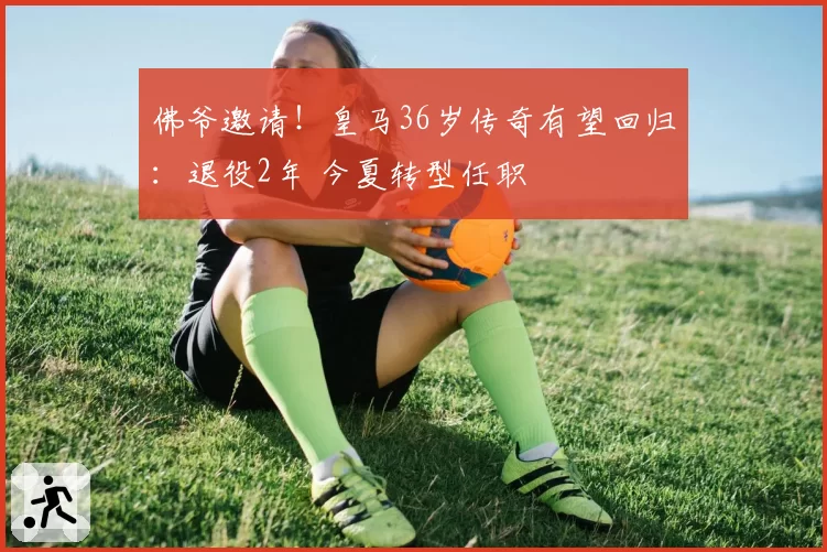 佛爷邀请!皇马36岁传奇有望回归:退役2年 今夏转型任职
